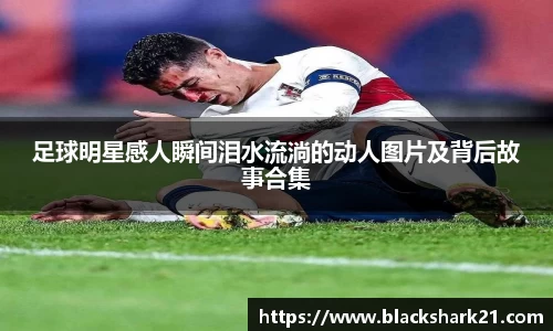 足球明星感人瞬间泪水流淌的动人图片及背后故事合集